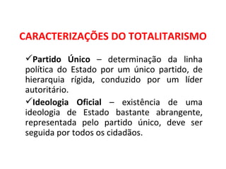 CARACTERIZAÇÕES DO TOTALITARISMO Partido Único  – determinação da linha política do Estado por um único partido, de hierarquia rígida, conduzido por um líder autoritário. Ideologia Oficial  – existência de uma ideologia de Estado bastante abrangente, representada pelo partido único, deve ser seguida por todos os cidadãos. 