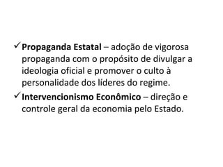 Propaganda Estatal  – adoção de vigorosa propaganda com o propósito de divulgar a ideologia oficial e promover o culto à personalidade dos líderes do regime. Intervencionismo Econômico  – direção e controle geral da economia pelo Estado. 