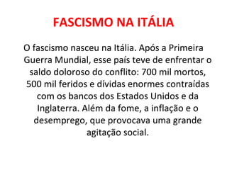 FASCISMO NA ITÁLIA O fascismo nasceu na Itália. Após a Primeira Guerra Mundial, esse país teve de enfrentar o saldo doloroso do conflito: 700 mil mortos, 500 mil feridos e dívidas enormes contraídas com os bancos dos Estados Unidos e da Inglaterra. Além da fome, a inflação e o desemprego, que provocava uma grande agitação social. 