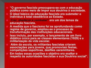  “O governo fascista preocupava-se com a educação
pública como meio de impor sua doutrina à sociedade.
 O ideal básico da educação fascista era submeter o
indivíduo à total obediência ao Estado.
 Crer, obedecer e combater" era um dos lemas da
educação fascista.
 À medida que o fascismo foi se aprofundando como
regime de governo, ampliou-se o processo de
transformação das instituições educacionais.
 Isso incluiu, por exemplo, o lançamento de um livro
didático único para as classes elementares (1929) e a
militarização da vida escolar.
 Além da escola, os militantes fascistas criaram
associações para jovens, que promoviam festas,
competições esportivas, desfiles oaramilitares.
 Em todas essas ocasiões o objetivo era exaltar o
respeito às autoridades fascistas e sua Doutrina social”.
 