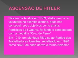  Nasceu na Áustria em 1889, alistou-se como
voluntário no exército alemão, após não
conseguir seus objetivos como artista.
 Participou da I Guerra, foi ferido e condecorado
com a medalha “Cruz de Ferro”
 Em 1919, em Munique filiou-se ao Partido dos
Trabalhadores Alemães, rebatizado em 1920
como NAZI, de onde deriva o termo Nazismo.
 