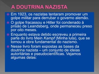  Em 1923, os nazistas tentaram promover um
golpe militar para derrubar o governo alemão.
 O golpe fracassou e Hitler foi condenado à
prisão de Leandsberg, onde permaneceu preso
por oito meses.
 Enquanto estava detido escreveu a primeira
parte do livro Mein Kampf (Minha luta), que se
tornou a obra fundamental do nazismo.
 Nesse livro foram expostas as bases da
doutrina nazista – um conjunto de ideias
autoritárias e pseudocientíficas. Vejamos
algumas delas:
 
