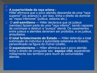 
 A superioridade da raça ariana -
Hitler afirmava que o povo alemão descendia de uma "raça
superior" (os arianos) e, por isso, tinha o direito de dominar
as “raças inferiores" (judeus, eslavos etc.).
 O anti-semitIsmo — Hitler declarava que os judeus
(semitas) faziam parte de uma "raça inferior", sendo capazes
de corromper e destruir a "pureza" alemã. Os casamentos
entre judeus e alemães deveriam ser proibidos, e os judeus,
aniquilados.
 O total fortalecimento do Estado — Hitler defendia a total
submissão do indivíduo à autoridade soberana do Estado,
personificado na figura do Fuhrer (chefe).
 O expansIonismo — Hitler afirmava que o povo alemão
tinha o direito de conquistar seu espaço vital, expandindo
militarmente seu território para reunir as comunidades
alemãs.
 