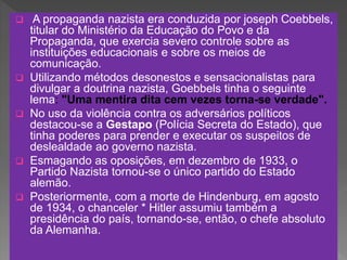  A propaganda nazista era conduzida por joseph Coebbels,
titular do Ministério da Educação do Povo e da
Propaganda, que exercia severo controle sobre as
instituições educacionais e sobre os meios de
comunicação.
 Utilizando métodos desonestos e sensacionalistas para
divulgar a doutrina nazista, Goebbels tinha o seguinte
lema: "Uma mentira dita cem vezes torna-se verdade".
 No uso da violência contra os adversários políticos
destacou-se a Gestapo (Polícia Secreta do Estado), que
tinha poderes para prender e executar os suspeitos de
deslealdade ao governo nazista.
 Esmagando as oposições, em dezembro de 1933, o
Partido Nazista tornou-se o único partido do Estado
alemão.
 Posteriormente, com a morte de Hindenburg, em agosto
de 1934, o chanceler * Hitler assumiu também a
presidência do país, tornando-se, então, o chefe absoluto
da Alemanha.
 