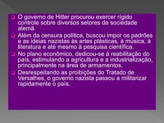  O governo de Hitler procurou exercer rígido
controle sobre diversos setores da sociedade
alemã.
 Além da censura política, buscou impor os padrões
e as ideias nazistas às artes plásticas, à música, à
literatura e até mesmo à pesquisa científica.
 No plano econômico, dedicou-se à reabilitação do
país, estimulando a agricultura e a industrialização,
principalmente na área de armamentos.
 Desrespeitando as proibições do Tratado de
Versalhes, o governo nazista passou a militarizar
rapidamente o país.
 
