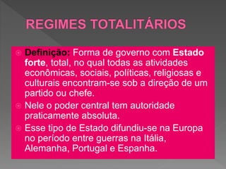  Definição: Forma de governo com Estado
forte, total, no qual todas as atividades
econômicas, sociais, políticas, religiosas e
culturais encontram-se sob a direção de um
partido ou chefe.
 Nele o poder central tem autoridade
praticamente absoluta.
 Esse tipo de Estado difundiu-se na Europa
no período entre guerras na Itália,
Alemanha, Portugal e Espanha.
 