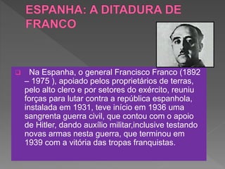  Na Espanha, o general Francisco Franco (1892
– 1975 ), apoiado pelos proprietários de terras,
pelo alto clero e por setores do exército, reuniu
forças para lutar contra a república espanhola,
instalada em 1931, teve início em 1936 uma
sangrenta guerra civil, que contou com o apoio
de Hitler, dando auxílio militar,inclusive testando
novas armas nesta guerra, que terminou em
1939 com a vitória das tropas franquistas.
 