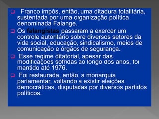  Franco impôs, então, uma ditadura totalitária,
sustentada por uma organização política
denominada Falange.
 Os falangistas passaram a exercer um
controle autoritário sobre diversos setores da
vida social, educação, sindicalismo, meios de
comunicação e órgãos de segurança.
 Esse regime ditatorial, apesar das
modificações sofridas ao longo dos anos, foi
mantido até 1976.
 Foi restaurada, então, a monarquia
parlamentar, voltando a existir eleições
democráticas, disputadas por diversos partidos
políticos.
 