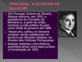 Em Portugal, Antonio de Oliveira
Salazar assumiu, em 1932, a
presidência do Conselho de
Ministros e, a partir de então,
conduziu a vida política do país
como chefe do governo até 1968.
 Nesse ano, sofreu um derrame
cerebral, sendo substituindo no
governo por Marcelo Caetano, ex-
ministro das Colônias Portuguesas.
 Salazar implantou uma ditadura
autoritária tendo como base jurídica
a Constituição de 1933.
 