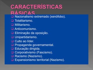  Nacionalismo extremado (xenófobo).
 Totalitarismo.
 Militarismo.
 Anticomunismo.
 Eliminação da oposição.
 Unipartidarismo.
 Culto ao líder.
 Propaganda governamental.
 Educação dirigida.
 Corporativismo (Fascismo).
 Racismo (Nazismo).
 Expansionismo territorial (Nazismo).
 