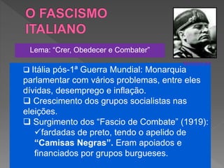  Itália pós-1ª Guerra Mundial: Monarquia
parlamentar com vários problemas, entre eles
dívidas, desemprego e inflação.
 Crescimento dos grupos socialistas nas
eleições.
 Surgimento dos “Fascio de Combate” (1919):
fardadas de preto, tendo o apelido de
“Camisas Negras”. Eram apoiados e
financiados por grupos burgueses.
Lema: “Crer, Obedecer e Combater”
MUSSOLINI
 