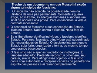 Trecho de um documento em que Mussolini expõe
alguns princípios do fascismo:
 O fascismo não acredita na possibilidade nem na
utilidade de uma paz permanente. Somente a guerra
exige, ao máximo, as energias humanas e imprime um
sinal de nobreza aos povos. Para os fascistas, a vida é
combate incessante.
 O essencial do fascismo é sua concepção de Estado.
Tudo no Estado. Nada contra o Estado. Nada fora do
Estado.
 Se o liberalismo significa indivíduo, o fascismo significa
Estado. Para nós, fascistas, o indivíduo está subordinado
às necessidades do Estado. O fascismo luta para que o
Estado seja forte, organizado e tenha, ao mesmo tempo,
uma grande base popular.
 O fascismo não é apenas fundador de instituições. É
também educador. Pretende reconstruir o homem, seu
caráter, sua fé. Para atingir esse objetivo, o fascismo
conta com autoridade e disciplina capazes de penetrar no
espírito das pessoas e aí reinar compíetamente.
 