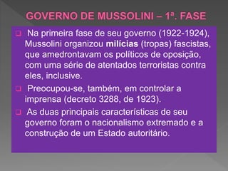  Na primeira fase de seu governo (1922-1924),
Mussolini organizou milícias (tropas) fascistas,
que amedrontavam os políticos de oposição,
com uma série de atentados terroristas contra
eles, inclusive.
 Preocupou-se, também, em controlar a
imprensa (decreto 3288, de 1923).
 As duas principais características de seu
governo foram o nacionalismo extremado e a
construção de um Estado autoritário.
 