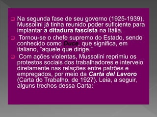  Na segunda fase de seu governo (1925-1939),
Mussolini já tinha reunido poder suficiente para
implantar a ditadura fascista na Itália.
 Tornou-se o chefe supremo do Estado, sendo
conhecido como Duce, que significa, em
italiano, “aquele que dirige.”
 Com ações violentas, Mussolini reprimiu os
protestos sociais dos trabalhadores e interveio
diretamente nas relações entre patrões e
empregados, por meio da Carta del Lavoro
(Carta do Trabalho, de 1927). Leia, a seguir,
alguns trechos dessa Carta:
 