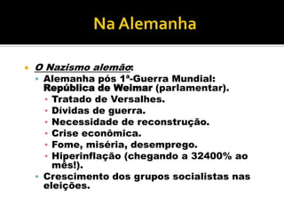    O Nazismo alemão:
     Alemanha pós 1ª-Guerra Mundial:
      República de Weimar (parlamentar).
      ▪ Tratado de Versalhes.
      ▪ Dívidas de guerra.
      ▪ Necessidade de reconstrução.
      ▪ Crise econômica.
      ▪ Fome, miséria, desemprego.
      ▪ Hiperinflação (chegando a 32400% ao
        mês!).
     Crescimento dos grupos socialistas nas
      eleições.
 