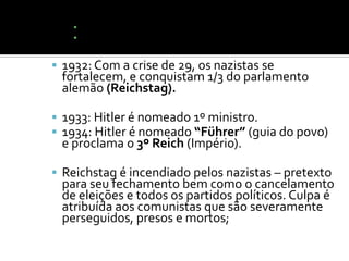 ▪ Busca por conquistas territoriais (“Espaço Vital”).
    ▪ Não cumprimento do Tratado de Versalhes;

 1932: Com a crise de 29, os nazistas se
 fortalecem, e conquistam 1/3 do parlamento
 alemão (Reichstag).

 1933: Hitler é nomeado 1º ministro.
 1934: Hitler é nomeado “Führer” (guia do povo)
 e proclama o 3º Reich (Império).

 Reichstag é incendiado pelos nazistas – pretexto
 para seu fechamento bem como o cancelamento
 de eleições e todos os partidos políticos. Culpa é
 atribuída aos comunistas que são severamente
 perseguidos, presos e mortos;
 