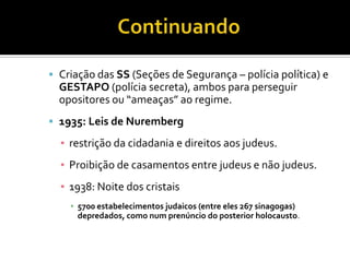  Criação das SS (Seções de Segurança – polícia política) e
  GESTAPO (polícia secreta), ambos para perseguir
  opositores ou “ameaças” ao regime.
 1935: Leis de Nuremberg

  ▪ restrição da cidadania e direitos aos judeus.
  ▪ Proibição de casamentos entre judeus e não judeus.
  ▪ 1938: Noite dos cristais
    ▪ 5700 estabelecimentos judaicos (entre eles 267 sinagogas)
      depredados, como num prenúncio do posterior holocausto.
 