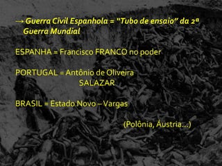 → Guerra Civil Espanhola = “Tubo de ensaio” da 2ª
 Guerra Mundial

ESPANHA = Francisco FRANCO no poder

PORTUGAL = Antônio de Oliveira
              SALAZAR

BRASIL = Estado Novo – Vargas

                            (Polônia, Áustria...)
 