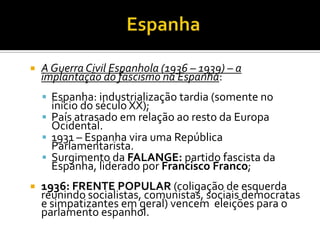    A Guerra Civil Espanhola (1936 – 1939) – a
    implantação do fascismo na Espanha:
     Espanha: industrialização tardia (somente no
      início do século XX);
     País atrasado em relação ao resto da Europa
      Ocidental.
     1931 – Espanha vira uma República
      Parlamentarista.
     Surgimento da FALANGE: partido fascista da
      Espanha, liderado por Francisco Franco;
   1936: FRENTE POPULAR (coligação de esquerda
    reunindo socialistas, comunistas, sociais democratas
    e simpatizantes em geral) vencem eleições para o
    parlamento espanhol.
 