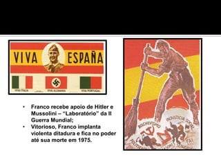 O FASCISMO ESPANHOL “VARRENDO O
LIXO COMUNISTA”, AUXILIADO POR
OUTRAS POTÊNCIAS EUROPÉIAS




  •   Franco recebe apoio de Hitler e
      Mussolini – “Laboratório” da II
      Guerra Mundial;
  •   Vitorioso, Franco implanta
      violenta ditadura e fica no poder
      até sua morte em 1975.
 