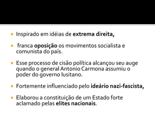    Inspirado em idéias de extrema direita,
   franca oposição os movimentos socialista e
    comunista do país.
   Esse processo de cisão política alcançou seu auge
    quando o general Antonio Carmona assumiu o
    poder do governo lusitano.
   Fortemente influenciado pelo ideário nazi-fascista,
   Elaborou a constituição de um Estado forte
    aclamado pelas elites nacionais.
 