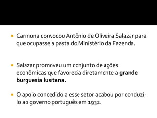    Carmona convocou Antônio de Oliveira Salazar para
    que ocupasse a pasta do Ministério da Fazenda.


   Salazar promoveu um conjunto de ações
    econômicas que favorecia diretamente a grande
    burguesia lusitana.

   O apoio concedido a esse setor acabou por conduzi-
    lo ao governo português em 1932.
 