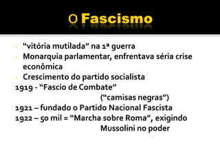 - “vitória mutilada” na 1ª guerra
- Monarquia parlamentar, enfrentava séria crise
  econômica
- Crescimento do partido socialista
1919 - “Fascio de Combate”
                       (“camisas negras”)
1921 – fundado o Partido Nacional Fascista
1922 – 50 mil = “Marcha sobre Roma”, exigindo
                       Mussolini no poder
 