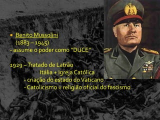   Benito Mussolini
   (1883 – 1945)
- assume o poder como “DUCE”

1929 – Tratado de Latrão
            Itália + Igreja Católica
     - criação do estado do Vaticano
     - Catolicismo = religião oficial do fascismo
 