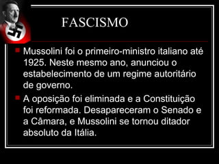 FASCISMO
   Mussolini foi o primeiro-ministro italiano até
    1925. Neste mesmo ano, anunciou o
    estabelecimento de um regime autoritário
    de governo.
   A oposição foi eliminada e a Constituição
    foi reformada. Desapareceram o Senado e
    a Câmara, e Mussolini se tornou ditador
    absoluto da Itália.
 
