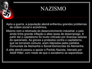 NAZISMO

Após a guerra, a população alemã enfrentou grandes problemas
   de ordem social e econômica.
Mesmo com a retomada do desenvolvimento industrial, o país
   ainda tinha grande inflação e altas taxas de desemprego. A
   partir daí o capitalismo foi muito criticado por diversos setores
   do operariado. As greves e protestos contra o capitalismo,
   que se tornaram comuns, eram lideradas pelos partidos
   Comunista da Alemanha e Social-Democrata da Alemanha.
A elite alemã passou a apoiar o Partido Nazista, liderado por
   Adolf Hitler, com medo de que o socialismo se expandisse.
 