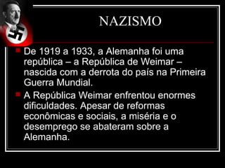 NAZISMO
   De 1919 a 1933, a Alemanha foi uma
    república – a República de Weimar –
    nascida com a derrota do país na Primeira
    Guerra Mundial.
   A República Weimar enfrentou enormes
    dificuldades. Apesar de reformas
    econômicas e sociais, a miséria e o
    desemprego se abateram sobre a
    Alemanha.
 