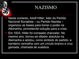 NAZISMO

   Neste contexto, Adolf Hitler, líder do Partido
    Nacional Socialista – ou Partido Nazista –
    organizou as bases para tomar o poder na
    Alemanha, prometendo solução para a crise.
   Em 1933, Hitler foi nomeado chanceler. No
    mesmo ano, tornou-se ditador absoluto na
    Alemanha e adotou, como símbolo do partido, a
    bandeira vermelha com um círculo branco e cruz
    gamada, chamada de suástica.
 