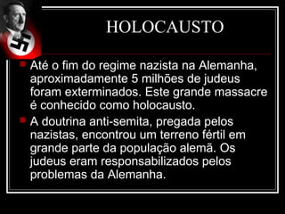 HOLOCAUSTO
   Até o fim do regime nazista na Alemanha,
    aproximadamente 5 milhões de judeus
    foram exterminados. Este grande massacre
    é conhecido como holocausto.
   A doutrina anti-semita, pregada pelos
    nazistas, encontrou um terreno fértil em
    grande parte da população alemã. Os
    judeus eram responsabilizados pelos
    problemas da Alemanha.
 