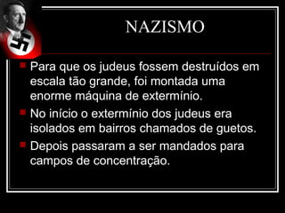 NAZISMO

   Para que os judeus fossem destruídos em
    escala tão grande, foi montada uma
    enorme máquina de extermínio.
   No início o extermínio dos judeus era
    isolados em bairros chamados de guetos.
   Depois passaram a ser mandados para
    campos de concentração.
 