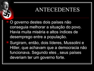 ANTECEDENTES
   O governo destes dois países não
    conseguia melhorar a situação do povo.
    Havia muita miséria e altos índices de
    desemprego entre a população.
   Surgiram, então, dois líderes, Mussolini e
    Hitler, que achavam que a democracia não
    funcionava. Segundo eles , seus países
    deveriam ter um governo forte.
 