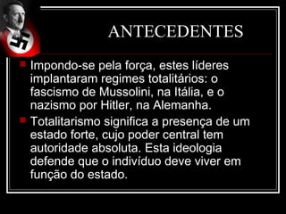 ANTECEDENTES
   Impondo-se pela força, estes líderes
    implantaram regimes totalitários: o
    fascismo de Mussolini, na Itália, e o
    nazismo por Hitler, na Alemanha.
   Totalitarismo significa a presença de um
    estado forte, cujo poder central tem
    autoridade absoluta. Esta ideologia
    defende que o indivíduo deve viver em
    função do estado.
 