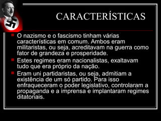 CARACTERÍSTICAS
   O nazismo e o fascismo tinham várias
    características em comum. Ambos eram
    militaristas, ou seja, acreditavam na guerra como
    fator de grandeza e prosperidade.
   Estes regimes eram nacionalistas, exaltavam
    tudo que era próprio da nação.
   Eram uni partidaristas, ou seja, admitiam a
    existência de um só partido. Para isso
    enfraqueceram o poder legislativo, controlaram a
    propaganda e a imprensa e implantaram regimes
    ditatoriais.
 