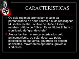 CARACTERÍSTICAS
   Os dois regimes promoviam o culto da
    personalidade de seus líderes e suas realizações,
    Mussolini recebeu o título de Duce e Hitler
    recebeu o título de Führer. Estes títulos tinham o
    significado de “grande chefe”.
   Ambos também eram caracterizados pelo
    anticomunismo, ou seja, desprezo pelas
    ideologias de esquerda, governos de origem
    socialistas, movimentos operários, greves e
    sindicatos.
 