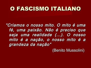 O FASCISMO ITALIANOO FASCISMO ITALIANO
““Criamos o nosso mito. O mito é umaCriamos o nosso mito. O mito é uma
fé, uma paixão. Não é preciso quefé, uma paixão. Não é preciso que
seja uma realidade (...). O nossoseja uma realidade (...). O nosso
mito é a nação, o nosso mito é amito é a nação, o nosso mito é a
grandeza da nação”grandeza da nação”
(Benito Mussolini)(Benito Mussolini)
 
