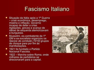 Fascismo ItalianoFascismo Italiano
 Situação da Itália após a 1ª GuerraSituação da Itália após a 1ª Guerra
– crise econômica, desemprego,– crise econômica, desemprego,
miséria e inflação. Governomiséria e inflação. Governo
incapaz de deter a crise.incapaz de deter a crise.
Agitações, greves e avanço deAgitações, greves e avanço de
idéias de esquerda atemorizavamidéias de esquerda atemorizavam
a burguesia.a burguesia.
 Mussolini, ex-combatente da 1ªMussolini, ex-combatente da 1ª
GM e ex-socialista organizou osGM e ex-socialista organizou os
fascios de combate (1919)fascios de combate (1919) gruposgrupos
de choque para por fim àsde choque para por fim às
manifestações.manifestações.
 1921 foi fundado o Partido1921 foi fundado o Partido
Nacional Fascista.Nacional Fascista.
 1922 – Marcha sobre Roma, onde1922 – Marcha sobre Roma, onde
milhares de partidários semilhares de partidários se
direcionaram para a capital.direcionaram para a capital.
 