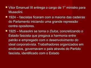  Vitor Emanuel III entrega o cargo de 1° ministro paraVitor Emanuel III entrega o cargo de 1° ministro para
Mussolini.Mussolini.
 1924 – fascistas ficaram com a maioria das cadeiras1924 – fascistas ficaram com a maioria das cadeiras
do Parlamento iniciando uma grande repressãodo Parlamento iniciando uma grande repressão
contra opositores.contra opositores.
 1925 – Mussolini se torna o1925 – Mussolini se torna o DulceDulce, concretizando o, concretizando o
Estado fascista que pregava a harmonia entreEstado fascista que pregava a harmonia entre
patrão e empregado com o desenvolvimento dopatrão e empregado com o desenvolvimento do
ideal corporativista. Trabalhadores organizados emideal corporativista. Trabalhadores organizados em
sindicatos, governavam o país através do Partidosindicatos, governavam o país através do Partido
fascista, identificado com o Estadofascista, identificado com o Estado
 