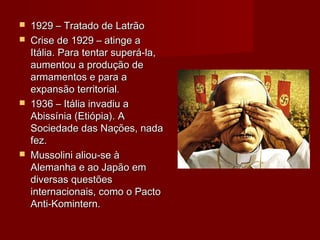  1929 – Tratado de Latrão1929 – Tratado de Latrão
 Crise de 1929 – atinge aCrise de 1929 – atinge a
Itália. Para tentar superá-la,Itália. Para tentar superá-la,
aumentou a produção deaumentou a produção de
armamentos e para aarmamentos e para a
expansão territorial.expansão territorial.
 1936 – Itália invadiu a1936 – Itália invadiu a
Abissínia (Etiópia). AAbissínia (Etiópia). A
Sociedade das Nações, nadaSociedade das Nações, nada
fez.fez.
 Mussolini aliou-se àMussolini aliou-se à
Alemanha e ao Japão emAlemanha e ao Japão em
diversas questõesdiversas questões
internacionais, como o Pactointernacionais, como o Pacto
Anti-Komintern.Anti-Komintern.
 