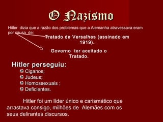O NazismoO Nazismo
Hitler perseguiu:Hitler perseguiu:
Ciganos;Ciganos;
Judeus;Judeus;
Homossexuais ;Homossexuais ;
Deficientes.Deficientes.
Hitler dizia que a razão dos problemas que a Alemanha atravessava eram
por causa de:
Tratado de Versalhes (assinado em
1919).
Governo ter aceitado o
Tratado.
Hitler foi um líder único e carismático que
arrastava consigo, milhões de Alemães com os
seus delirantes discursos.
 
