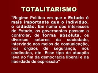 TOTALITARISMOTOTALITARISMO
“Regime Político em que o Estado é
mais importante que o indivíduo,
o cidadão. Em nome dos interesses
do Estado, os governantes passam a
controlar, de forma absoluta, os
diversos setores da sociedade,
intervindo nos meios de comunicação,
nos órgãos de segurança, nos
sindicatos, etc. Esse tipo de atuação
leva ao fim da democracia liberal e da
liberdade de expressão”
 