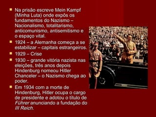  Na prisão escreve Mein KampfNa prisão escreve Mein Kampf
(Minha Luta) onde expôs os(Minha Luta) onde expôs os
fundamentos do Nazismo –fundamentos do Nazismo –
Nacionalismo, totalitarismo,Nacionalismo, totalitarismo,
anticomunismo, antisemitismo eanticomunismo, antisemitismo e
o espaço vital.o espaço vital.
 1924 – a Alemanha começa a se1924 – a Alemanha começa a se
estabilizar – capitais estrangeiros.estabilizar – capitais estrangeiros.
 1929 – Crise1929 – Crise
 1930 – grande vitória nazista nas1930 – grande vitória nazista nas
eleições, três anos depoiseleições, três anos depois
Hindenburg nomeou HitlerHindenburg nomeou Hitler
Chanceler – o Nazismo chega aoChanceler – o Nazismo chega ao
poder.poder.
 Em 1934 com a morte deEm 1934 com a morte de
Hindenburg, Hitler ocupa o cargoHindenburg, Hitler ocupa o cargo
de presidente e adotou o título dede presidente e adotou o título de
FührerFührer anunciando a fundação doanunciando a fundação do
III ReichIII Reich..
 