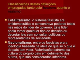 Classificações destas definiçõesClassificações destas definições
empregadas tanto peloempregadas tanto pelo fascismofascismo quanto oquanto o
nazismonazismo::
 TotalitarismoTotalitarismo: o sistema fascista era: o sistema fascista era
antidemocrático e concentrava poderes totaisantidemocrático e concentrava poderes totais
nas mãos do líder de governo. Este lídernas mãos do líder de governo. Este líder
podia tomar qualquer tipo de decisão oupodia tomar qualquer tipo de decisão ou
decretar leis sem consultar políticos oudecretar leis sem consultar políticos ou
representantes da sociedade. representantes da sociedade. 
 NacionalismoNacionalismo: entre os fascistas era a: entre os fascistas era a
ideologia baseada na idéia de que só o que éideologia baseada na idéia de que só o que é
do país tem valor. Valorização extrema dado país tem valor. Valorização extrema da
cultura do próprio país em detrimento dascultura do próprio país em detrimento das
outras, que são consideradas inferiores.outras, que são consideradas inferiores.
 