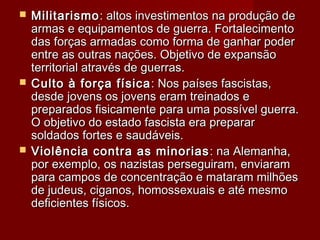  MilitarismoMilitarismo: altos investimentos na produção de: altos investimentos na produção de
armas e equipamentos de guerra. Fortalecimentoarmas e equipamentos de guerra. Fortalecimento
das forças armadas como forma de ganhar poderdas forças armadas como forma de ganhar poder
entre as outras nações. Objetivo de expansãoentre as outras nações. Objetivo de expansão
territorial através de guerras.territorial através de guerras.
 Culto à força físicaCulto à força física : Nos países fascistas,: Nos países fascistas,
desde jovens os jovens eram treinados edesde jovens os jovens eram treinados e
preparados fisicamente para uma possível guerra.preparados fisicamente para uma possível guerra.
O objetivo do estado fascista era prepararO objetivo do estado fascista era preparar
soldados fortes e saudáveis.soldados fortes e saudáveis.
 Violência contra as minoriasViolência contra as minorias : na Alemanha,: na Alemanha,
por exemplo, os nazistas perseguiram, enviarampor exemplo, os nazistas perseguiram, enviaram
para campos de concentração e mataram milhõespara campos de concentração e mataram milhões
de judeus, ciganos, homossexuais e até mesmode judeus, ciganos, homossexuais e até mesmo
deficientes físicos.deficientes físicos.
 
