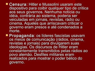  CensuraCensura: Hitler e Mussolini usaram este: Hitler e Mussolini usaram este
dispositivo para coibir qualquer tipo de críticadispositivo para coibir qualquer tipo de crítica
aos seus governos. Nenhuma notícia ouaos seus governos. Nenhuma notícia ou
idéia, contrária ao sistema, poderia seridéia, contrária ao sistema, poderia ser
veiculadas em jornais, revistas, rádio ouveiculadas em jornais, revistas, rádio ou
cinema. Aqueles que arriscavam criticar ocinema. Aqueles que arriscavam criticar o
governo eram presos e até condenados agoverno eram presos e até condenados a
morte.morte.
 PropagandaPropaganda: os líderes fascistas usavam: os líderes fascistas usavam
os meios de comunicação (rádios, cinema,os meios de comunicação (rádios, cinema,
revistas e jornais) para divulgarem suasrevistas e jornais) para divulgarem suas
ideologias. Os discursos de Hitler eramideologias. Os discursos de Hitler eram
constantemente transmitidos pelas rádios aoconstantemente transmitidos pelas rádios ao
povo alemão. Desfiles militares erampovo alemão. Desfiles militares eram
realizados para mostrar o poder bélico dorealizados para mostrar o poder bélico do
governo.governo.
 