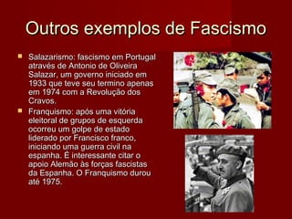 Outros exemplos de FascismoOutros exemplos de Fascismo
 Salazarismo: fascismo em PortugalSalazarismo: fascismo em Portugal
através de Antonio de Oliveiraatravés de Antonio de Oliveira
Salazar, um governo iniciado emSalazar, um governo iniciado em
1933 que teve seu termino apenas1933 que teve seu termino apenas
em 1974 com a Revolução dosem 1974 com a Revolução dos
Cravos.Cravos.
 Franquismo: após uma vitóriaFranquismo: após uma vitória
eleitoral de grupos de esquerdaeleitoral de grupos de esquerda
ocorreu um golpe de estadoocorreu um golpe de estado
liderado por Francisco franco,liderado por Francisco franco,
iniciando uma guerra civil nainiciando uma guerra civil na
espanha. É interessante citar oespanha. É interessante citar o
apoio Alemão às forças fascistasapoio Alemão às forças fascistas
da Espanha. O Franquismo durouda Espanha. O Franquismo durou
até 1975.até 1975.
 