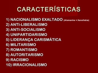 CARACTERÍSTICASCARACTERÍSTICAS
1) NACIONALISMO EXALTADO1) NACIONALISMO EXALTADO (Alemanha = Xenofobia)
2) ANTI-LIBERALISMO2) ANTI-LIBERALISMO
3) ANTI-SOCIALISMO3) ANTI-SOCIALISMO
4) UNIPARTIDARISMO4) UNIPARTIDARISMO
5) LIDERANÇA CARISMÁTICA5) LIDERANÇA CARISMÁTICA
6) MILITARISMO6) MILITARISMO
7) ROMANTISMO7) ROMANTISMO
8) AUTORITARISMO8) AUTORITARISMO
9) RACISMO9) RACISMO
10) IRRACIONALISMO10) IRRACIONALISMO
 